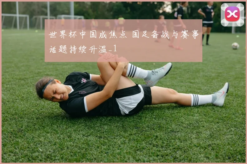 世界杯中国成焦点 国足备战与赛事话题持续升温_1