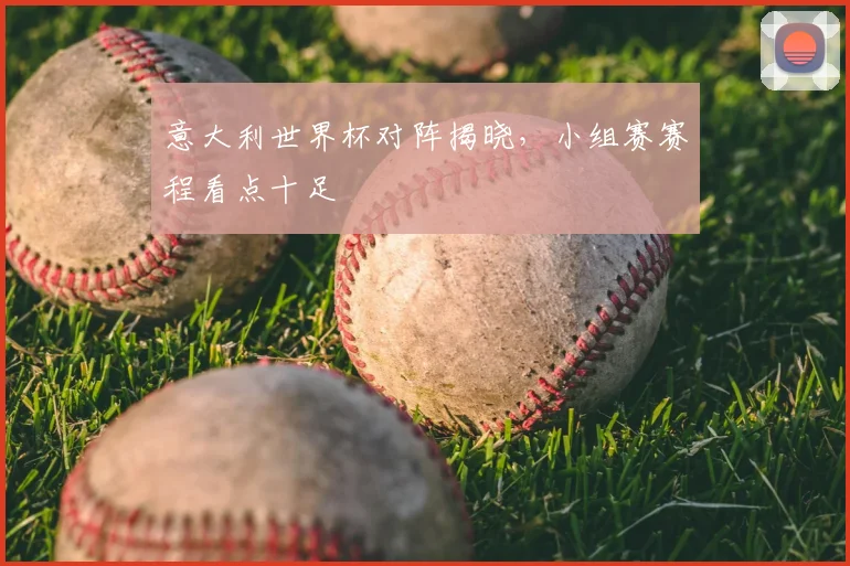 意大利世界杯对阵揭晓,小组赛赛程看点十足
