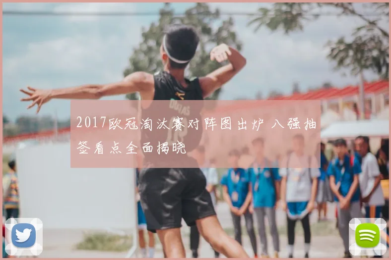 2017欧冠淘汰赛对阵图出炉 八强抽签看点全面揭晓