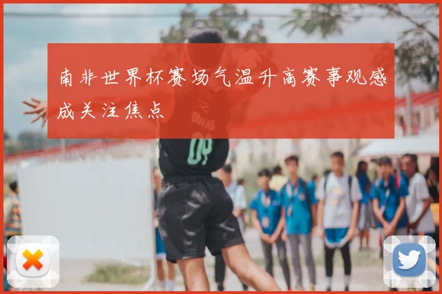 南非世界杯赛场气温升高赛事观感成关注焦点