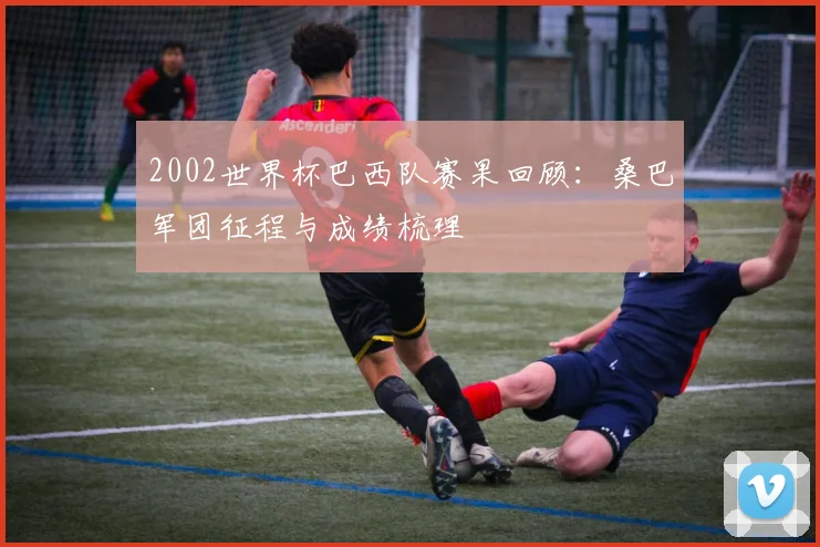 2002世界杯巴西队赛果回顾:桑巴军团征程与成绩梳理