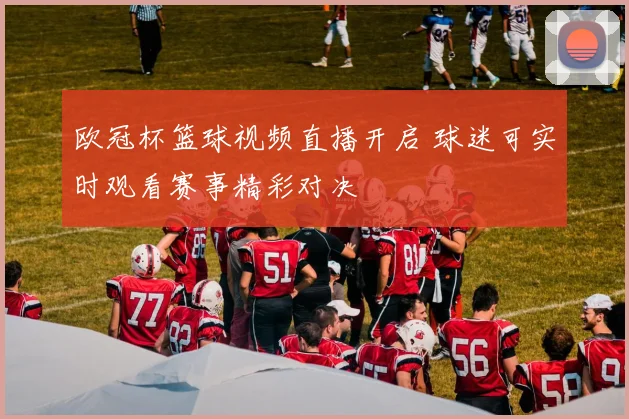欧冠杯篮球视频直播开启 球迷可实时观看赛事精彩对决